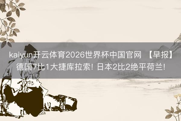 kaiyun开云体育2026世界杯中国官网 【早报】德国7比1大捷库拉索! 日本2比2绝平荷兰!