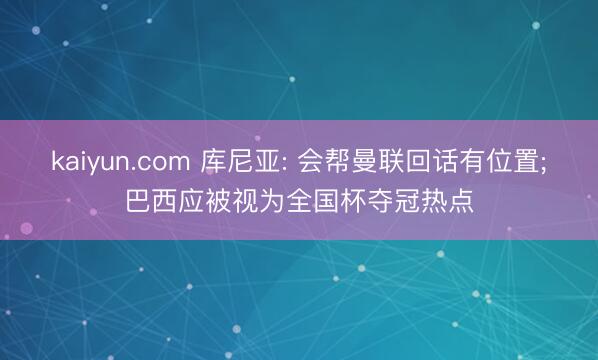kaiyun.com 库尼亚: 会帮曼联回话有位置;巴西应被视为全国杯夺冠热点