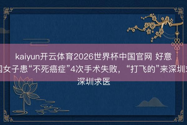 kaiyun开云体育2026世界杯中国官网 好意思国女子患“不死癌症”4次手术失败，“打飞的”来深圳求医