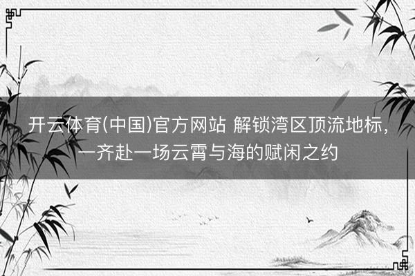 开云体育(中国)官方网站 解锁湾区顶流地标，一齐赴一场云霄与海的赋闲之约