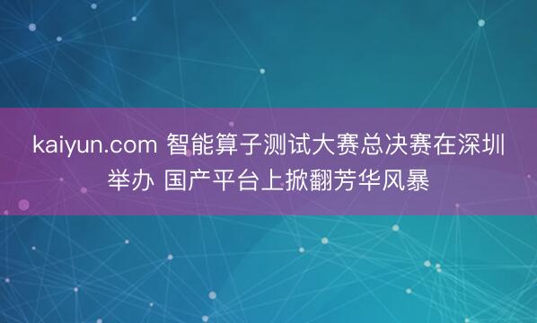 kaiyun.com 智能算子测试大赛总决赛在深圳举办 国产平台上掀翻芳华风暴