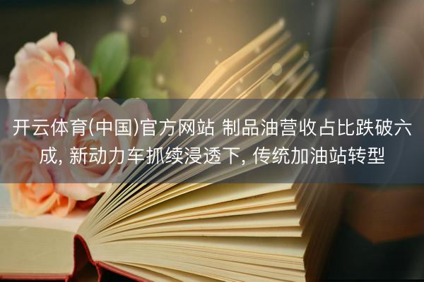 开云体育(中国)官方网站 制品油营收占比跌破六成， 新动力车抓续浸透下， 传统加油站转型