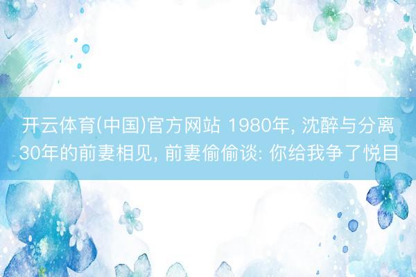 开云体育(中国)官方网站 1980年, 沈醉与分离30年的前妻相见, 前妻偷偷谈: 你给我争了悦目